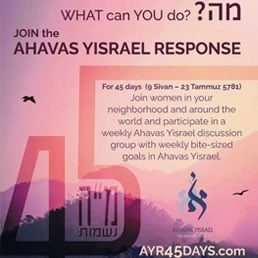 Join women worldwide in a 45 day initiative to increase your Ahavas Yisrael – love of fellow Jews.