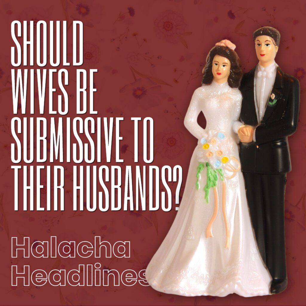 Halacha Headlines: Should Wives Be Submissive And Subservient To Their Husbands?